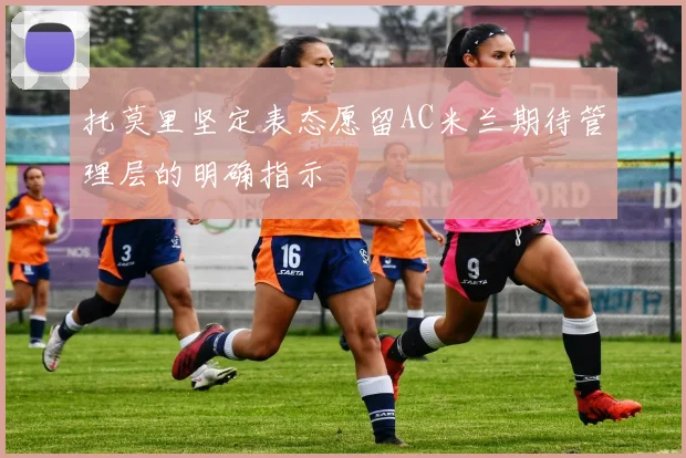 托莫里坚定表态愿留AC米兰期待管理层的明确指示