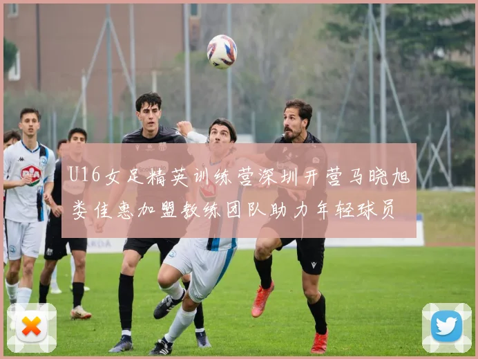 U16女足精英训练营深圳开营马晓旭娄佳惠加盟教练团队助力年轻球员成长