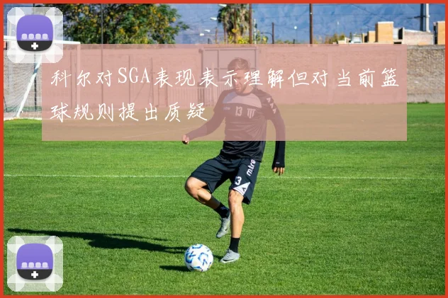 科尔对SGA表现表示理解但对当前篮球规则提出质疑