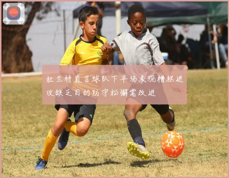 杜兰特直言球队下半场表现糟糕进攻缺乏目的防守松懈需改进