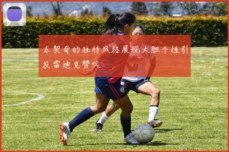 东契奇的独特风格展现大胆个性引发雷迪克赞叹