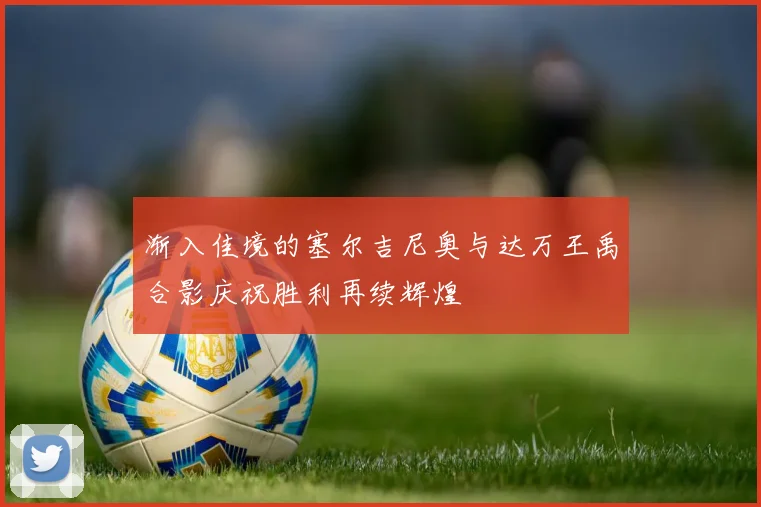渐入佳境的塞尔吉尼奥与达万王禹合影庆祝胜利再续辉煌
