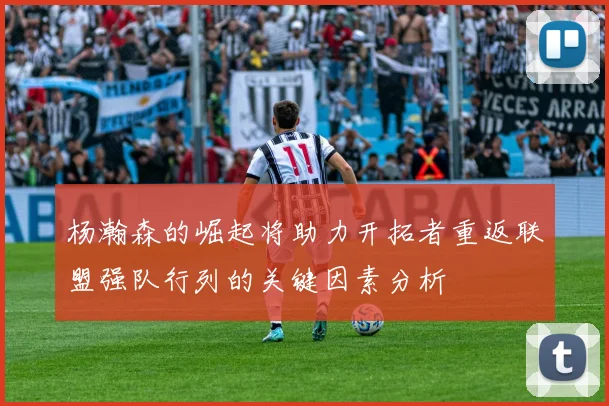 杨瀚森的崛起将助力开拓者重返联盟强队行列的关键因素分析