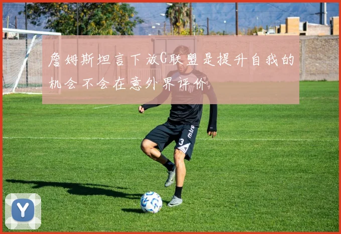 詹姆斯坦言下放G联盟是提升自我的机会不会在意外界评价