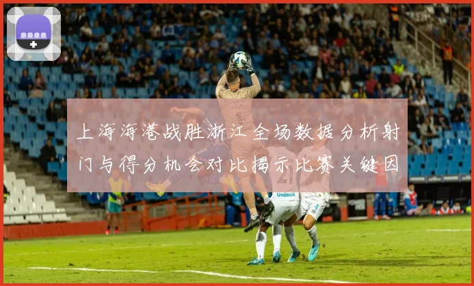 上海海港战胜浙江全场数据分析射门与得分机会对比揭示比赛关键因素