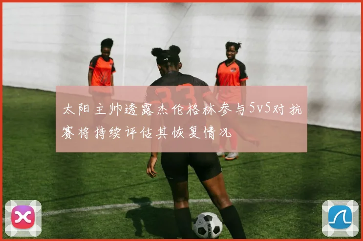 太阳主帅透露杰伦格林参与5v5对抗赛将持续评估其恢复情况