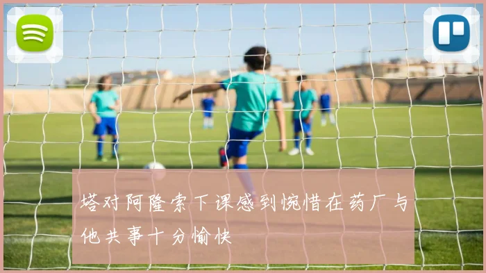 塔对阿隆索下课感到惋惜在药厂与他共事十分愉快