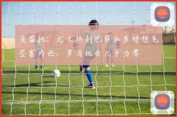 莫雷托：尤文热刺巴萨和多特想免签塞内西，罗马机会几乎为零