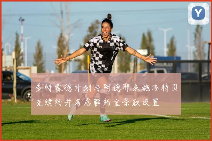 多特蒙德计划与阿德耶米施洛特贝克续约并考虑解约金条款设置