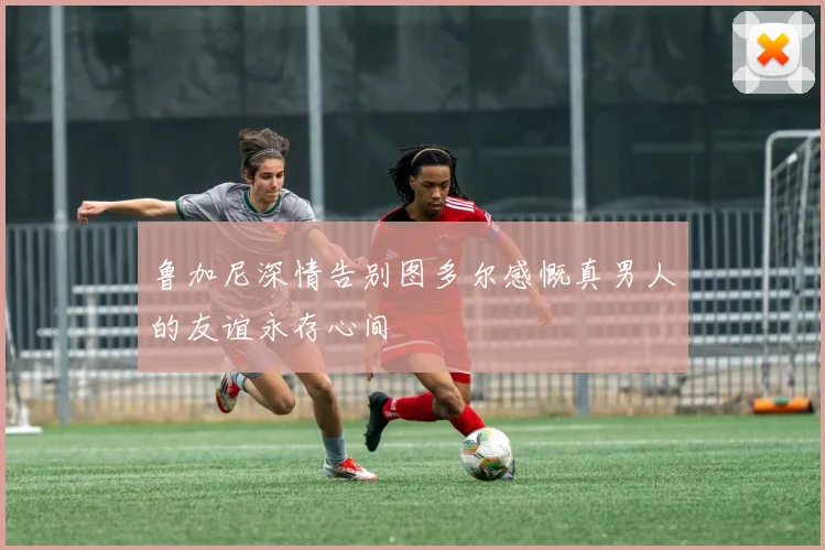 鲁加尼深情告别图多尔感慨真男人的友谊永存心间