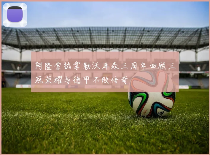 阿隆索执掌勒沃库森三周年回顾三冠荣耀与德甲不败传奇