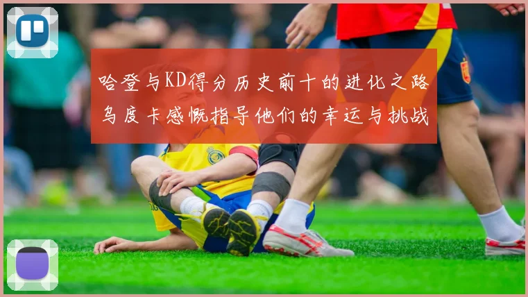 哈登与KD得分历史前十的进化之路乌度卡感慨指导他们的幸运与挑战