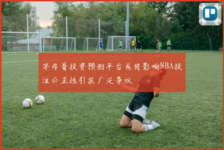 字母哥投资预测平台或将影响NBA投注公正性引发广泛争议