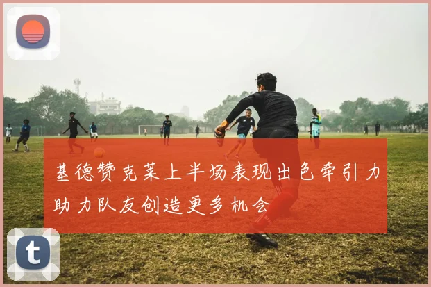 基德赞克莱上半场表现出色牵引力助力队友创造更多机会