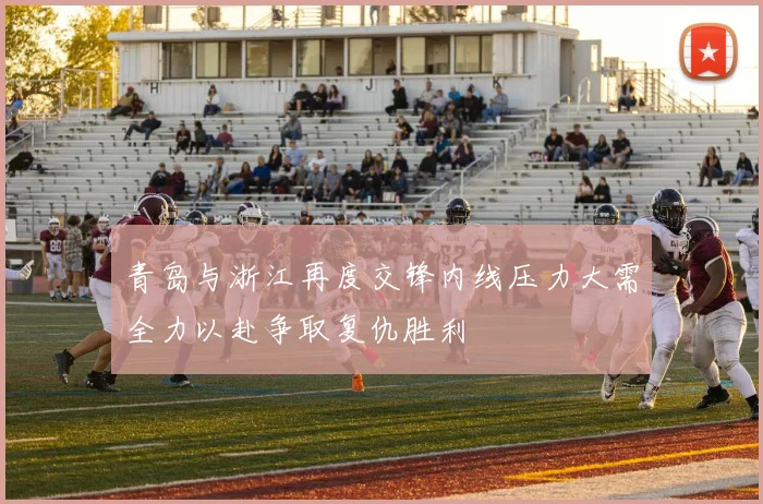 青岛与浙江再度交锋内线压力大需全力以赴争取复仇胜利