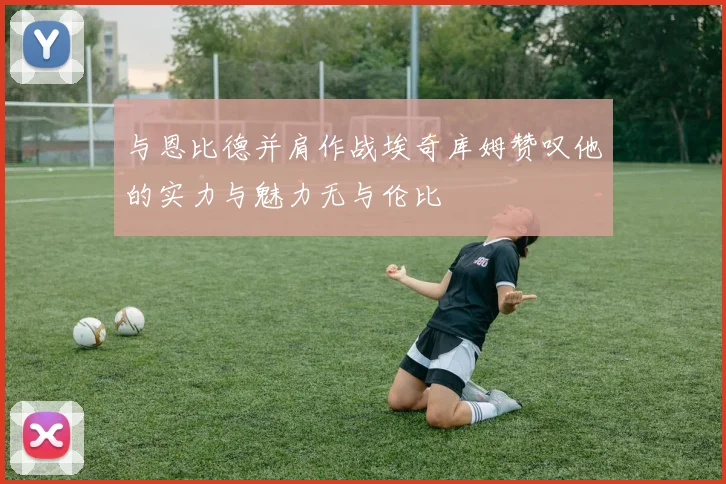 与恩比德并肩作战埃奇库姆赞叹他的实力与魅力无与伦比