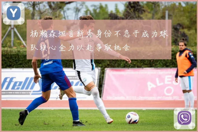 杨瀚森坦言新秀身份不急于成为球队核心全力以赴争取机会