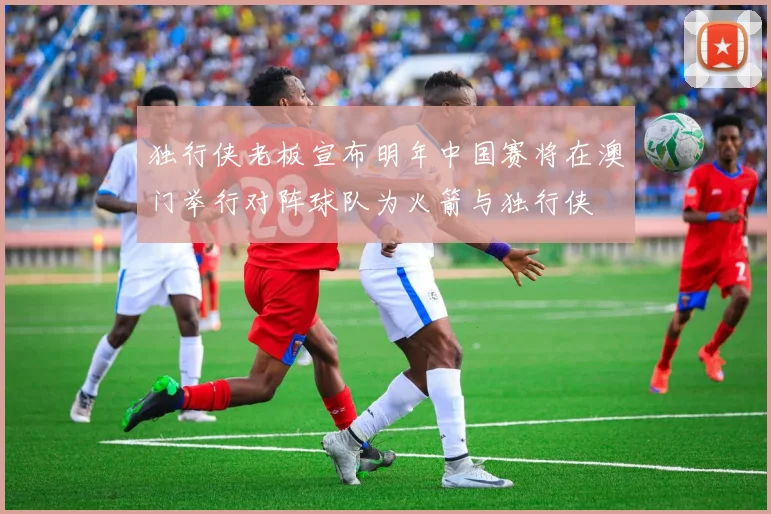 独行侠老板宣布明年中国赛将在澳门举行对阵球队为火箭与独行侠